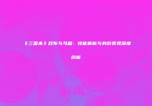 《三国杀》吕布与马超：技能解析与身份表现深度剖析
