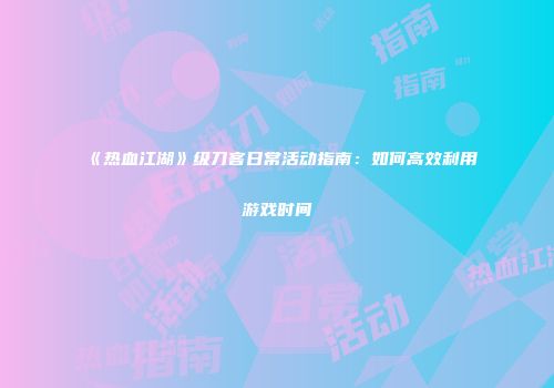 《热血江湖》级刀客日常活动指南：如何高效利用游戏时间