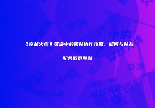 《穿越火线》页游中的团队协作攻略：如何与队友配合取得胜利