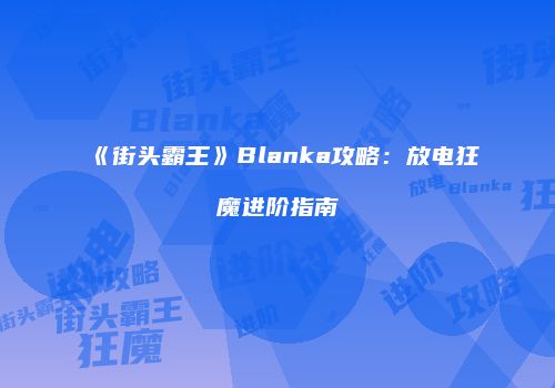 《街头霸王》Blanka攻略：放电狂魔进阶指南