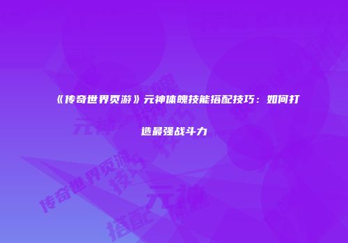 《传奇世界页游》元神体魄技能搭配技巧：如何打造最强战斗力
