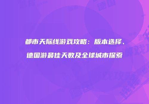 都市天际线游戏攻略：版本选择、德国游最佳天数及全球城市探索