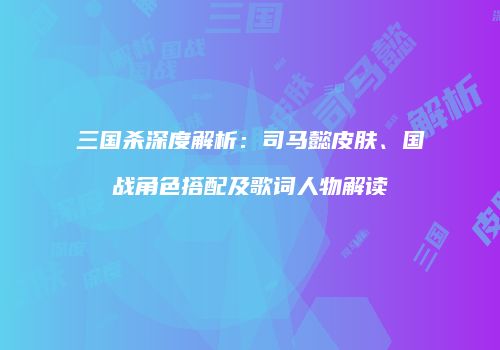 三国杀深度解析：司马懿皮肤、国战角色搭配及歌词人物解读