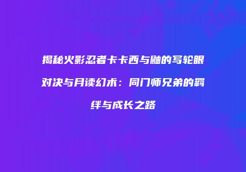 揭秘火影忍者卡卡西与鼬的写轮眼对决与月读幻术：同门师兄弟的羁绊与成长之路