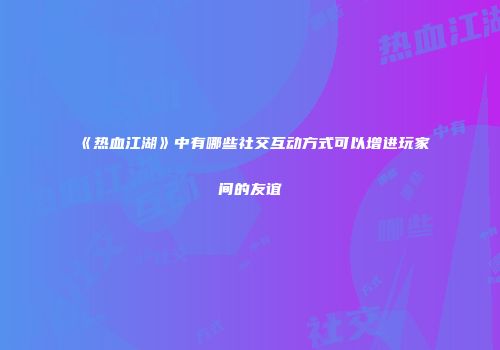 《热血江湖》中有哪些社交互动方式可以增进玩家间的友谊