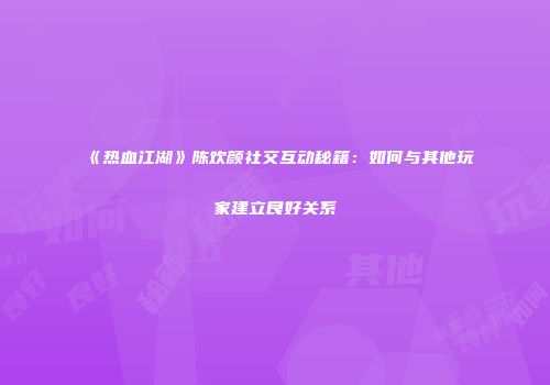 《热血江湖》陈欢颜社交互动秘籍：如何与其他玩家建立良好关系