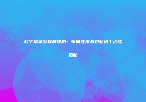 和平精英警察局攻略：布局战术与职业选手训练揭秘