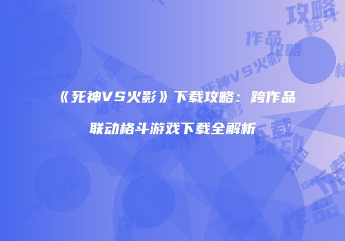 《死神VS火影》下载攻略：跨作品联动格斗游戏下载全解析