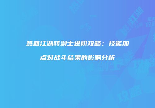 热血江湖转剑士进阶攻略：技能加点对战斗结果的影响分析