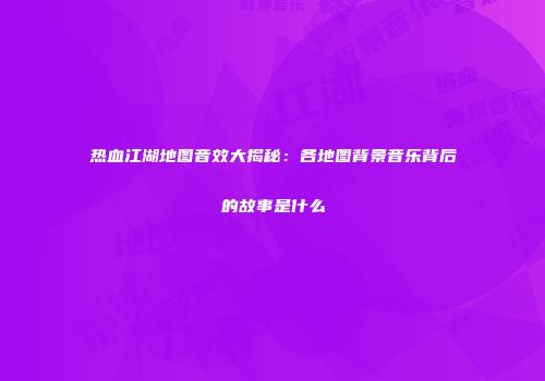 热血江湖地图音效大揭秘：各地图背景音乐背后的故事是什么