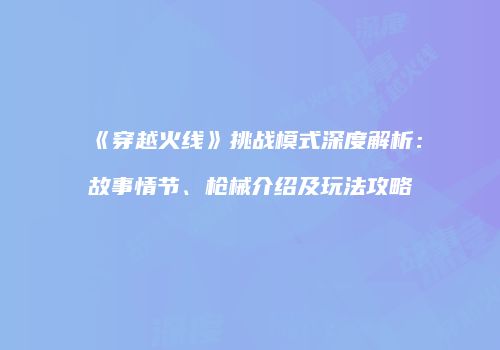 《穿越火线》挑战模式深度解析：故事情节、枪械介绍及玩法攻略