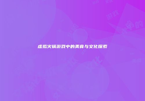 虚拟火锅游戏中的美食与文化探索