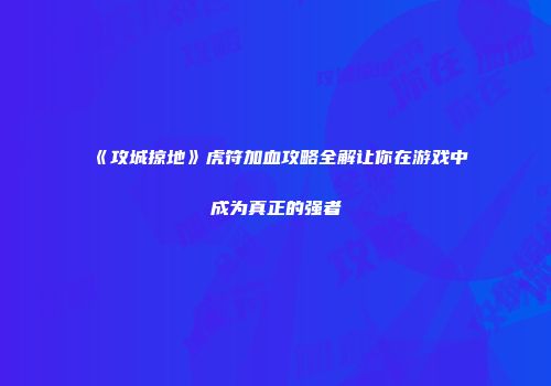 《攻城掠地》虎符加血攻略全解让你在游戏中成为真正的强者