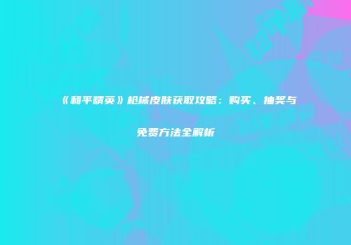 《和平精英》枪械皮肤获取攻略：购买、抽奖与免费方法全解析