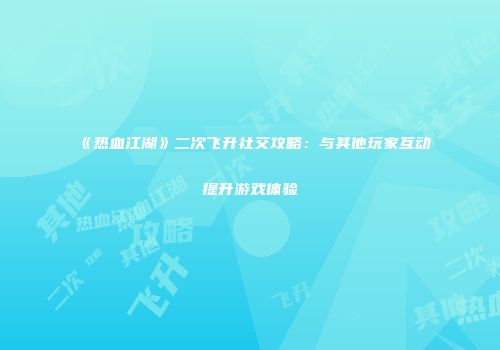 《热血江湖》二次飞升社交攻略：与其他玩家互动提升游戏体验