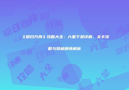 《明日方舟》攻略大全：六星干员详解、关卡攻略与隐藏剧情解析