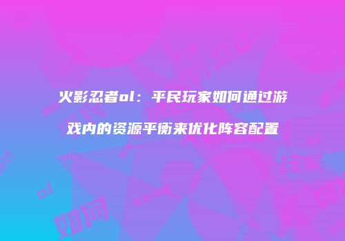 火影忍者ol:平民玩家如何通过游戏内的资源平衡来优化阵容配置