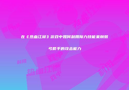 在《热血江湖》游戏中如何利用障力技能来削弱弓箭手的攻击能力