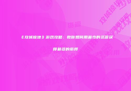 《攻城掠地》游戏攻略：教你如何用最少的资源获得最多的紫将