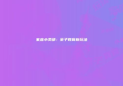 家庭小卖部：亲子教育新玩法