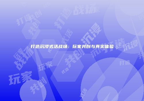 打造沉浸式活战场：玩家共创与真实体验