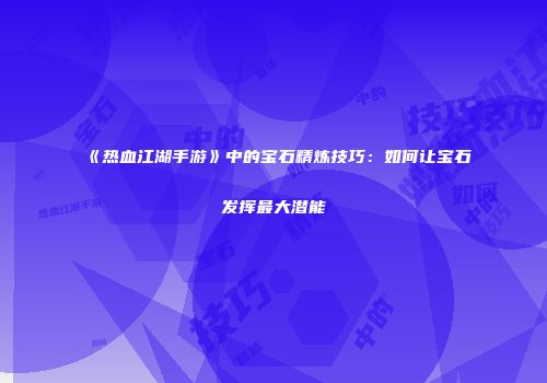 《热血江湖手游》中的宝石精炼技巧：如何让宝石发挥最大潜能