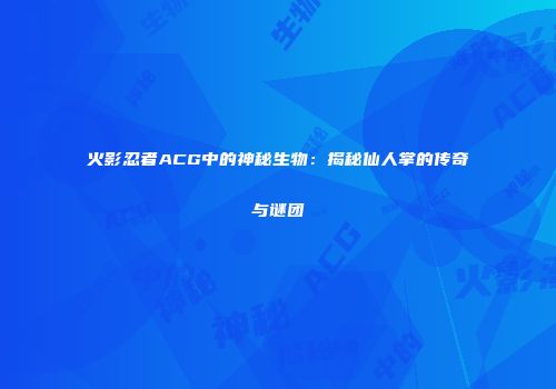 火影忍者ACG中的神秘生物：揭秘仙人掌的传奇与谜团