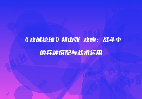 《攻城掠地》祁山张郃攻略：战斗中的兵种搭配与战术运用