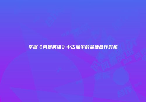 掌握《风暴英雄》中古加尔的最佳合作时机