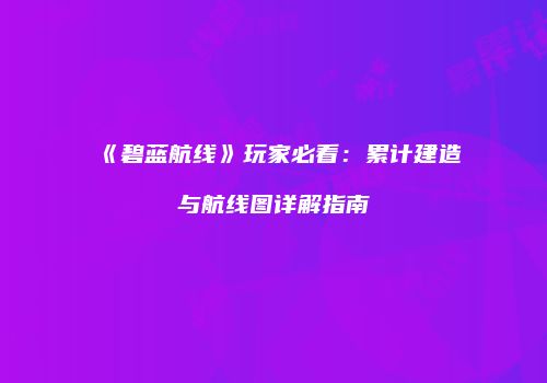 《碧蓝航线》玩家必看：累计建造与航线图详解指南