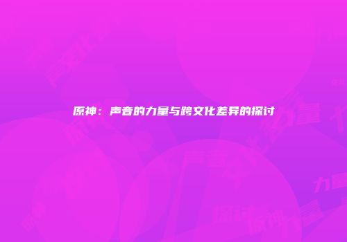 原神：声音的力量与跨文化差异的探讨