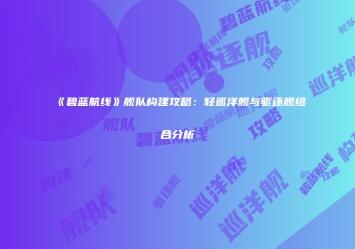 《碧蓝航线》舰队构建攻略：轻巡洋舰与驱逐舰组合分析