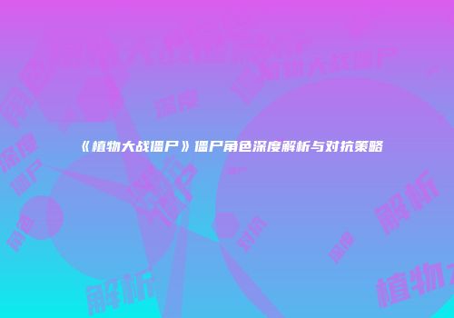 《植物大战僵尸》僵尸角色深度解析与对抗策略