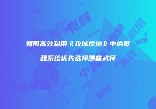 如何高效利用《攻城掠地》中的觉醒系统优先选择哪些武将