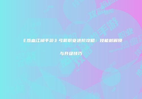 《热血江湖手游》弓箭职业进阶攻略：技能树解锁与升级技巧