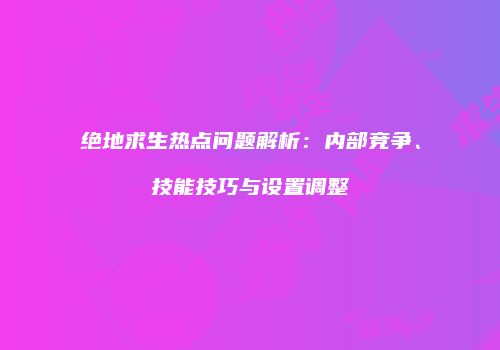 绝地求生热点问题解析：内部竞争、技能技巧与设置调整