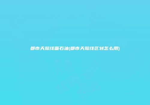 都市天际线画石油(都市天际线区划怎么用)