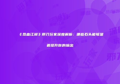 《热血江湖》邪刀玩家深度解析：哪些石头能够显著提升你的输出