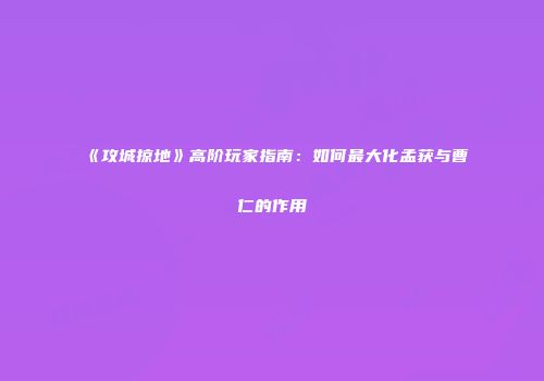 《攻城掠地》高阶玩家指南：如何最大化孟获与曹仁的作用