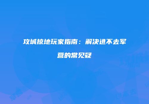 攻城掠地玩家指南：解决进不去军营的常见疑