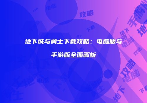 地下城与勇士下载攻略：电脑版与手游版全面解析