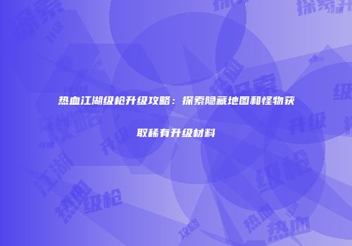 热血江湖级枪升级攻略：探索隐藏地图和怪物获取稀有升级材料
