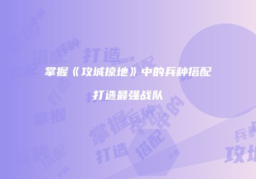 掌握《攻城掠地》中的兵种搭配打造最强战队