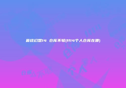 最终幻想14 仓库不够(ff14个人仓库在哪)