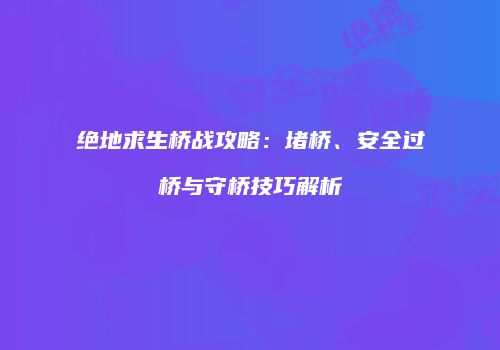 绝地求生桥战攻略：堵桥、安全过桥与守桥技巧解析
