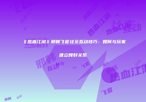 《热血江湖》邪韩飞官社交互动技巧：如何与玩家建立良好关系