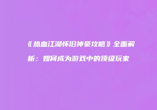 《热血江湖怀旧神豪攻略》全面解析：如何成为游戏中的顶级玩家