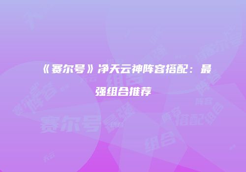 《赛尔号》净天云神阵容搭配：最强组合推荐
