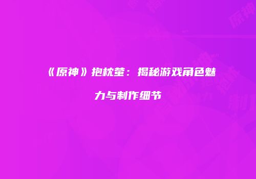 《原神》抱枕萤：揭秘游戏角色魅力与制作细节