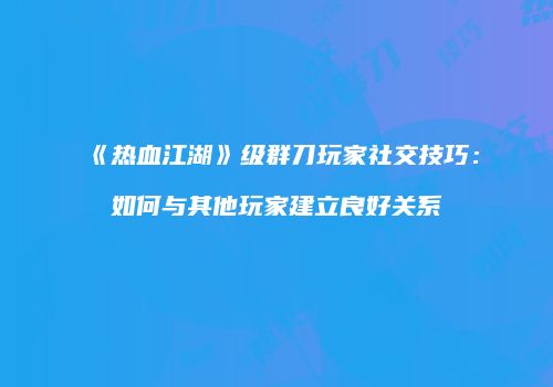 《热血江湖》级群刀玩家社交技巧：如何与其他玩家建立良好关系